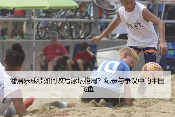 潘展乐成绩如何改写泳坛格局？纪录与争议中的中国飞鱼